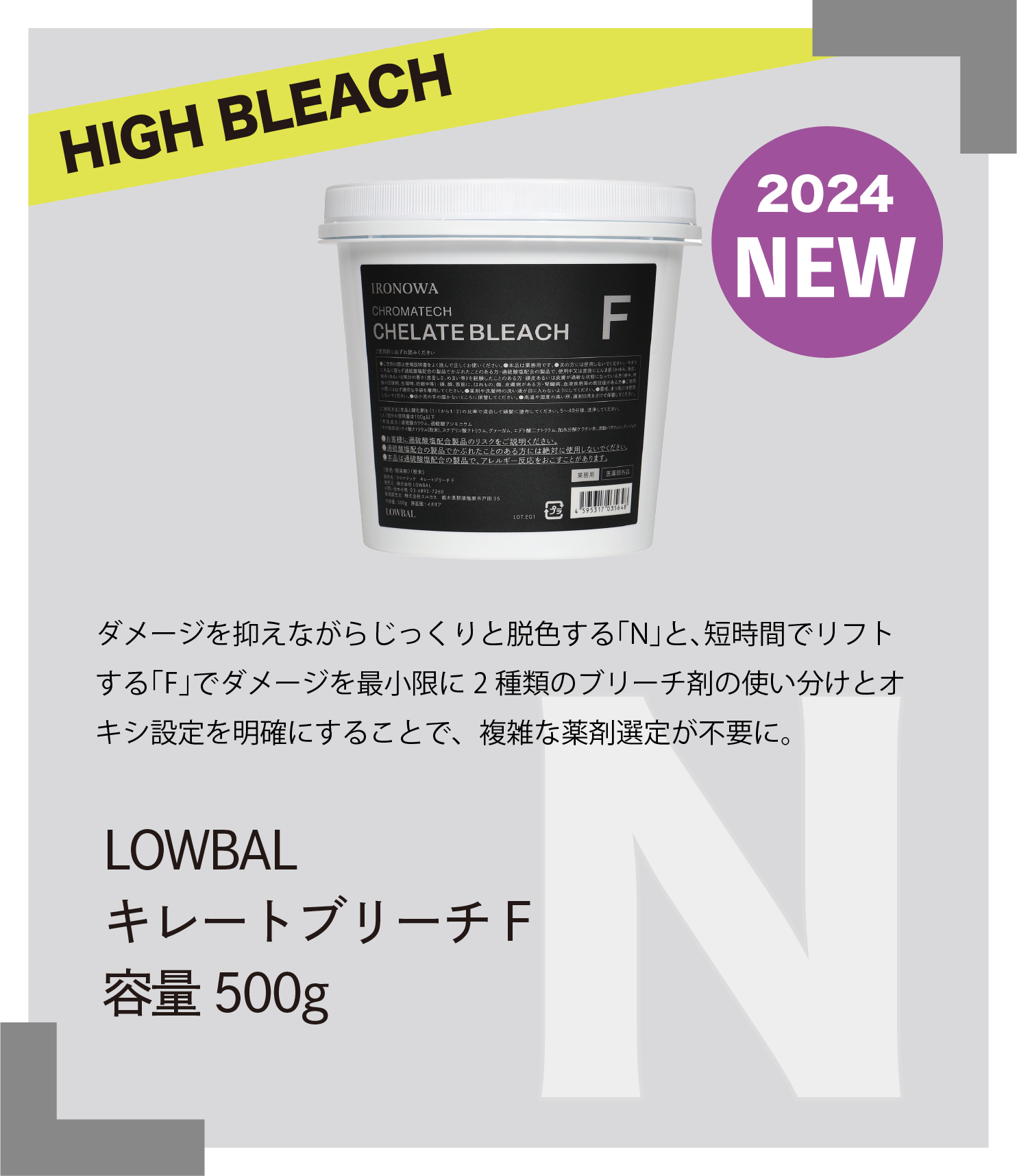HIGH BLEACH 2024　NEW ダメージを抑えながらじっくりと脱色する｢N｣と､短時間でリフトする｢F｣でダメージを最小限に2 種類のブリーチ剤の使い分けとオキシ設定を明確にすることで、複雑な薬剤選定が不要に。　LOWBAL　キレートブリーチF　容量500g