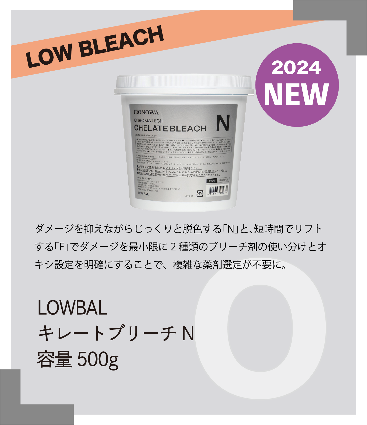 LOW BLEACH 2024 NEW　ダメージを抑えながらじっくりと脱色する｢N｣と､短時間でリフトする｢F｣でダメージを最小限に2 種類のブリーチ剤の使い分けとオキシ設定を明確にすることで、複雑な薬剤選定が不要に。　LOWBAL　キレートブリーチN　容量500g