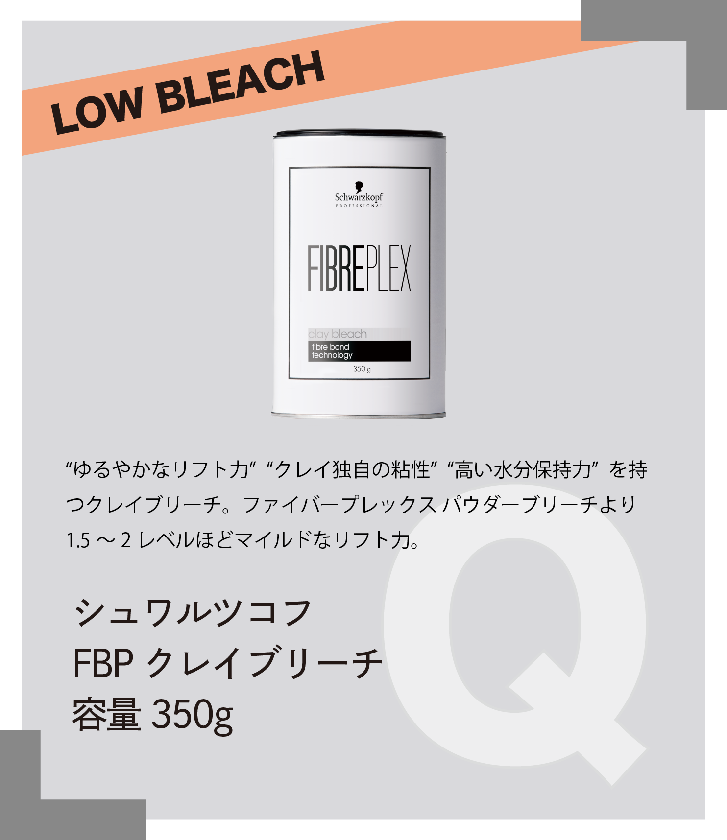 LOW BLEACH “ゆるやかなリフト力” “クレイ独自の粘性” “高い水分保持力” を持つクレイブリーチ。ファイバープレックス パウダーリーチより1.5～2レベルほどマイルドなリフト力。　シュワルツコフ　FBP クレイブリーチ　容量350g