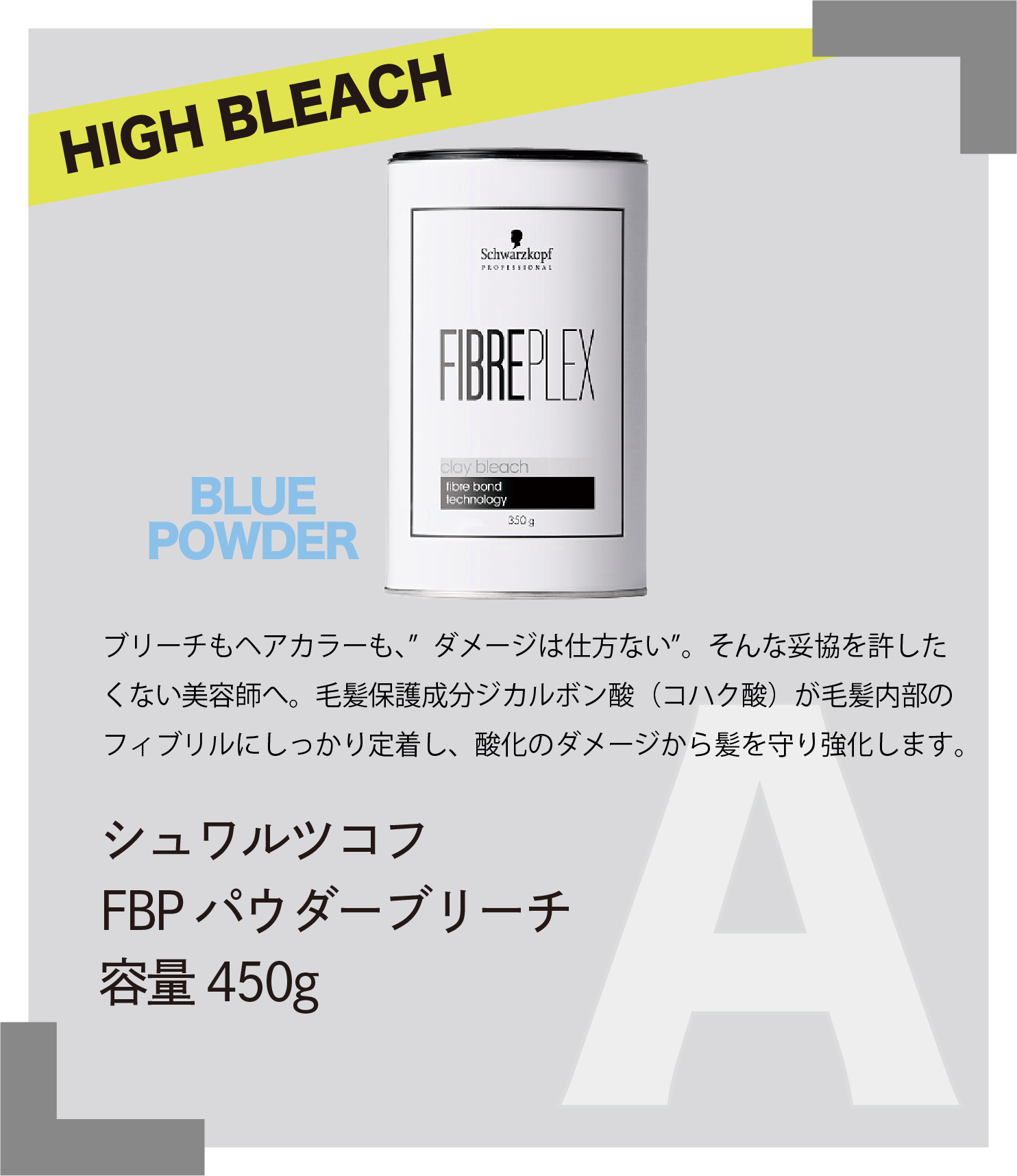 HIGH BLEACH BLUE POWDER　ブリーチもヘアカラーも、” ダメージは仕方ない”。そんな妥協を許したくない美容師へ。毛髪保護成分ジカルボン酸（コハク酸）が毛髪内部のフィブリルにしっかり定着し、酸化のダメージから髪を守り強化します。　シュワルツコフ　FBP パウダーブリーチ　容量450g