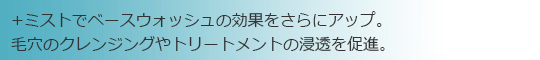 ＋ミストでベースウォッシュの効果をさらにアップ。毛穴のクレンジングやトリートメントの浸透を促進。