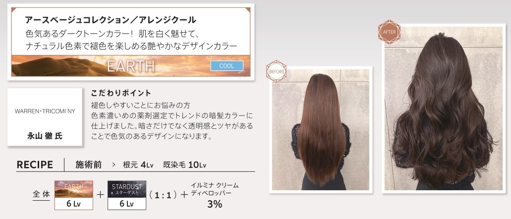 ウエラ　イルミナカラー　アースベージュコレクション/アレンジクール　色気あるダークトーンカラー！肌を白く魅せて、ナチュラル色素で褪色を楽しめる艶やかなデザインカラー　永山徹氏　こだわりポイント　褪色しやすいことにお悩みの方　色素濃いめの薬剤選定でトレンドの暗髪カラーに仕上げました。暗さだけでなく透明感とツヤがあることで色気のあるデザインになります。　レシピ　施術前　根元4Lv　既染毛10Lv　全体　アース6Lv スターダスト　6Lv 1：1　イルミナクリームディベロッパー3％