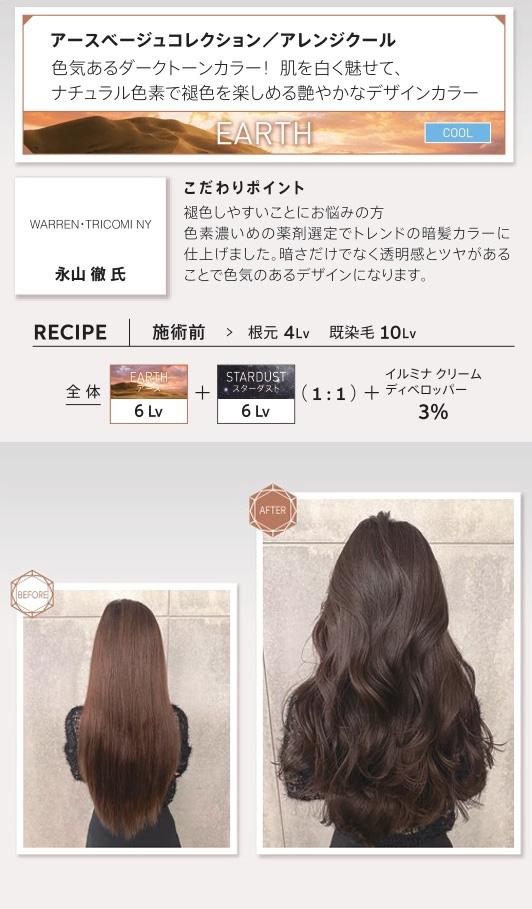ウエラ　イルミナカラー　アースベージュコレクション/アレンジクール　色気あるダークトーンカラー！肌を白く魅せて、ナチュラル色素で褪色を楽しめる艶やかなデザインカラー　永山徹氏　こだわりポイント　褪色しやすいことにお悩みの方　色素濃いめの薬剤選定でトレンドの暗髪カラーに仕上げました。暗さだけでなく透明感とツヤがあることで色気のあるデザインになります。　レシピ　施術前　根元4Lv　既染毛10Lv　全体　アース6Lv スターダスト　6Lv 1：1　イルミナクリームディベロッパー3％