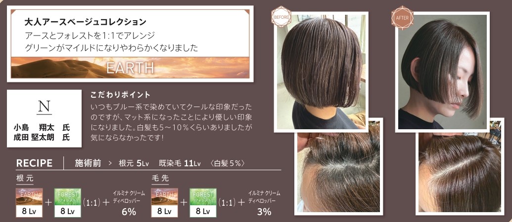 ウエラ　イルミナカラー　大人アースベージュコレクション　アースとフォレストを1：1でアレンジ　グリーンがマイルドになりやわらかくなりました　小島翔太氏　成田堅太朗氏　こだわりポイント　いつもブルー系で染めていてクールな印象だったのですが、マット系になったことにより優しい印象になりました。白髪も5〜10％くらいありましたが気にならなかったです！　レシピ　施術前　根元5Lv　既染毛11Lv　白髪5％　根元　アース8Lv　フォレスト8Lv　1：1　イルミナクリームディベロッパー6％　毛先　アース　8Lv フォレスト　8Lv 1：1　イルミナクリームディベロッパー3％