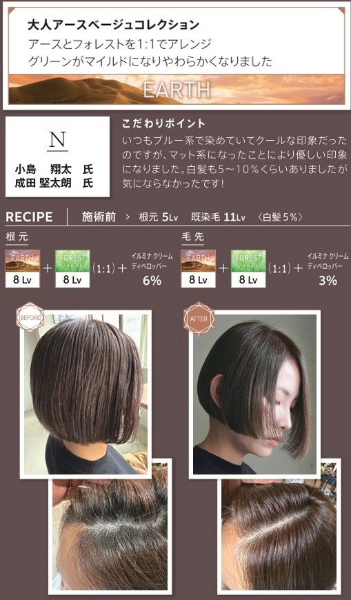 ウエラ　イルミナカラー　大人アースベージュコレクション　アースとフォレストを1：1でアレンジ　グリーンがマイルドになりやわらかくなりました　小島翔太氏　成田堅太朗氏　こだわりポイント　いつもブルー系で染めていてクールな印象だったのですが、マット系になったことにより優しい印象になりました。白髪も5〜10％くらいありましたが気にならなかったです！　レシピ　施術前　根元5Lv　既染毛11Lv　白髪5％　根元　アース8Lv　フォレスト8Lv　1：1　イルミナクリームディベロッパー6％　毛先　アース　8Lv フォレスト　8Lv 1：1　イルミナクリームディベロッパー3％