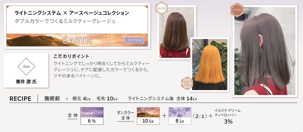 ウエラ　イルミナカラー　ウエラ　イルミナカラー　ライトニングシステム　アースベージュコレクション　ダブルカラーでつくるミルクティーグレージュ　兼井　遼氏　こだわりポイント　ライトニングでしっかり明るくしてからミルクティーグレージュに。ケアに配慮したカラーでつくるから、ツヤのあるハイトーンに。　施術前　根元4Lv　毛先10Lv　ライトニングシステム後　全体14Lv　全体　ライトニングシステム6％　オンカラー全体　アース10Lv　オーキッド　8Lv　2：1　イルミナクリームディベロッパー3％
