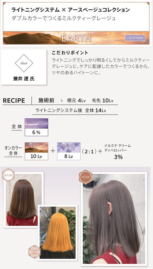 ウエラ　イルミナカラー　ライトニングシステム　アースベージュコレクション　ダブルカラーでつくるミルクティーグレージュ　兼井　遼氏　こだわりポイント　ライトニングでしっかり明るくしてからミルクティーグレージュに。ケアに配慮したカラーでつくるから、ツヤのあるハイトーンに。　施術前　根元4Lv　毛先10Lv　ライトニングシステム後　全体14Lv　全体　ライトニングシステム6％　オンカラー全体　アース10Lv　オーキッド　8Lv　2：1　イルミナクリームディベロッパー3％