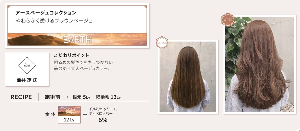 ウエラ　イルミナカラー　ウエラ　イルミナカラー　アースベージュコレクション　やわらかく透けるブラウンベージュ　兼井　遼　氏　こだわりポイント　明るめの髪色でもギラつかない品のある大人ベージュカラー。レシピ　施術前　根元5Lv　脱染毛13Lv　全体　アース12Lv　イルミナクリームディベロッパー6％　ビフォー　アフター