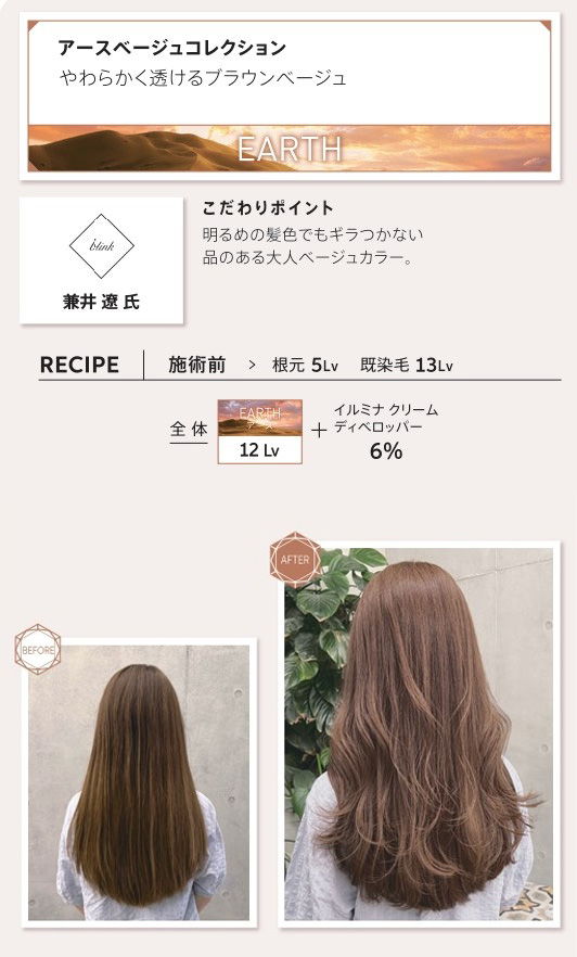 ウエラ　イルミナカラー　アースベージュコレクション　やわらかく透けるブラウンベージュ　兼井　遼　氏　こだわりポイント　明るめの髪色でもギラつかない品のある大人ベージュカラー。レシピ　施術前　根元5Lv　既染毛13Lv　全体　アース12Lv　イルミナクリームディベロッパー6％　ビフォー　アフター