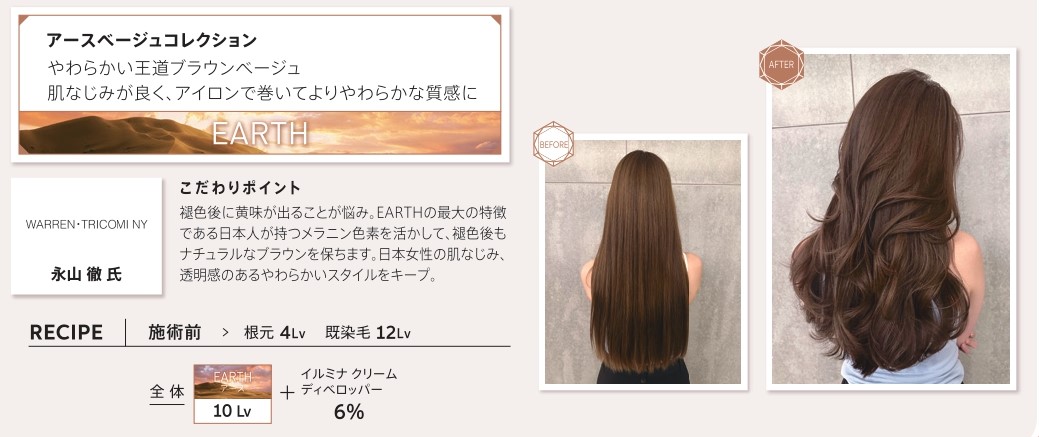 ウエラ　イルミナカラー　アースベージュコレクション　やわらかい王道ブラウンベージュ　肌なじみが良く、アイロンで巻いてよりやわらかな質感に　永山　徹氏　こだわりポイント　褪色後に黄味が出ることが悩み。EARTHの最大の特徴である日本人が持つメラニン色素を活かして、褪色後もナチュラルなブラウンを保ちます。日本女性の肌なじみ、透明感のあるやわらかいスタイルをキープ。　レシピ　施術前　根元4Lv　既染毛12Lv　全体アース10Lv　イルミナクリームディベロッパー6%　ビフォー　アフター