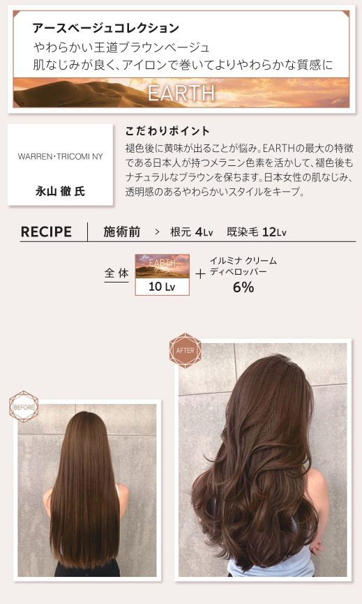ウエラ　イルミナカラー　アースベージュコレクション　やわらかい王道ブラウンベージュ　肌なじみが良く、アイロンで巻いてよりやわらかな質感に　永山　徹氏　こだわりポイント　褪色後に黄味が出ることが悩み。EARTHの最大の特徴である日本人が持つメラニン色素を活かして、褪色後もナチュラルなブラウンを保ちます。日本女性の肌なじみ、透明感のあるやわらかいスタイルをキープ。　レシピ　施術前　根元4Lv　既染毛12Lv　全体アース10Lv　イルミナクリームディベロッパー6%　ビフォー　アフター