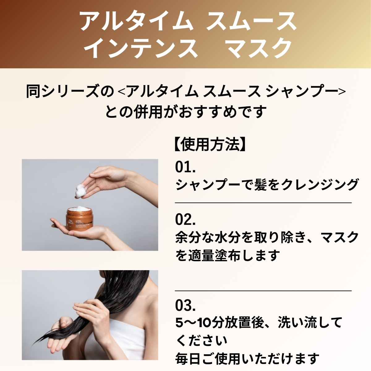 アルタイムスムースインテンスマスク　同シリーズのアルタイムスムースシャンプーとの併用がおすすめです　使用方法　シャンプーで髪をクレンジング　余分な水分を取り除き、マスクを適量塗布します　5〜10分放置後、洗い流してください　毎日ご使用いただけます