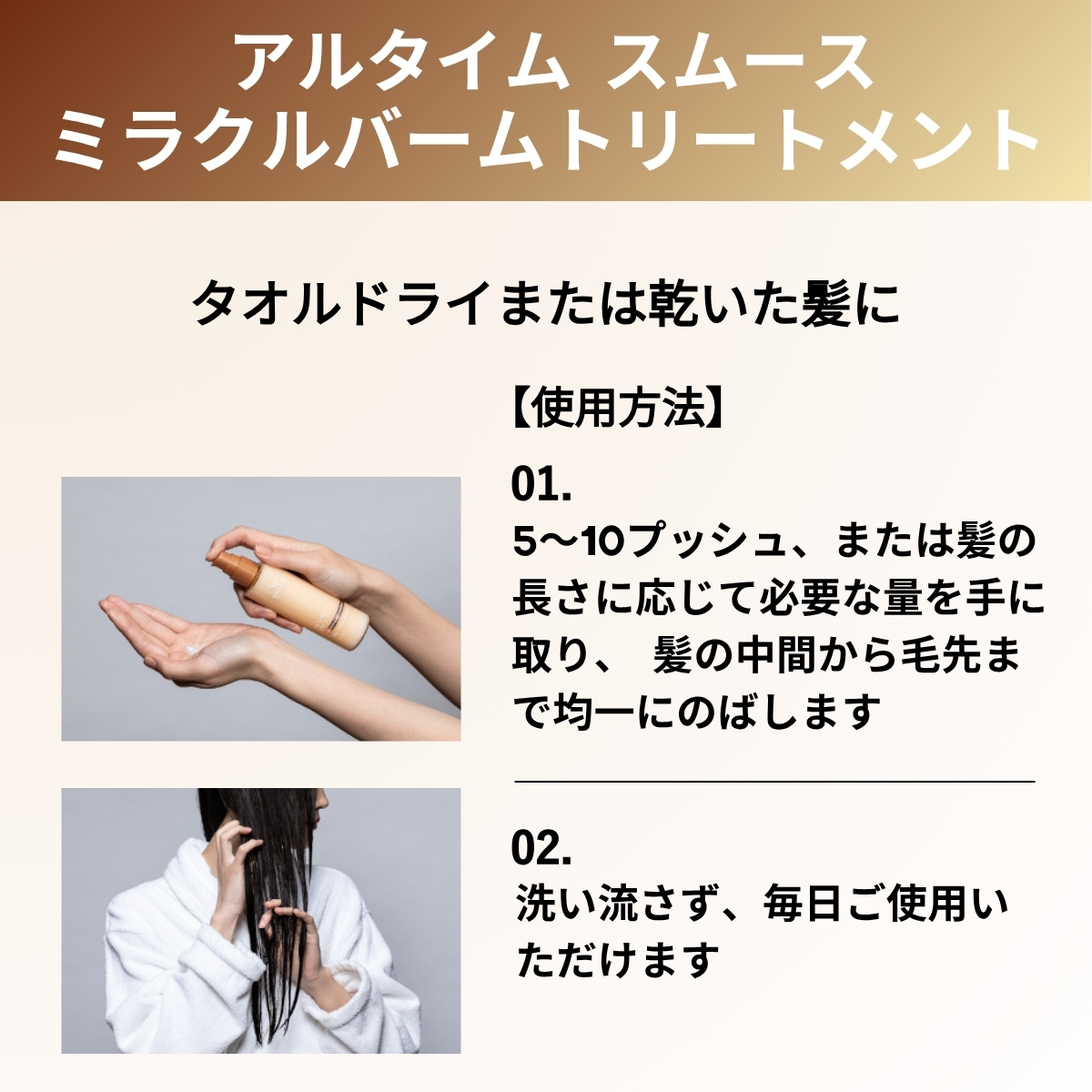 アルタイムスムースミラクルバームトリートメント　タオルドライまたは乾いた髪に　使用方法　5〜10プッシュ、または髪の長さに応じて必要な量を手に取り、髪の中間から毛先まで均一に伸ばします　洗い流さず、毎日ご使用いただけます
